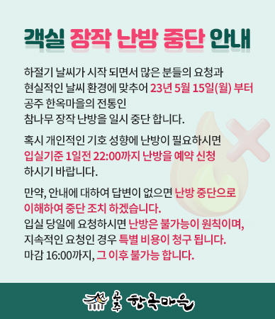 객실 장작 난방 중단안내
하절기 날씨가 시작 되면서 많은 분들의 요청과 현실적인 날씨 환경에 맞추어 23년 5월 15일(월)부터 공주 한옥마을의 전통인 참나무 장작 난방을 일시 중단 합니다.
혹시 개인적인 기호 성향에 난방이 필요하시면 입실기준 1일전 22:00까지 난방을 예약 신청하시기 바랍니다.
만약, 안내에 대하여 답변이 없으면 난방 중단으로 이해하여 중단 조치하겠습니다.
입실 당일에 요청하시면 난방은 불가능이 원칙이며, 지속적인 요청인 경우 특별 비용이 청구 됩니다.
마감 16:00까지, 그 이후 불가능합니다.