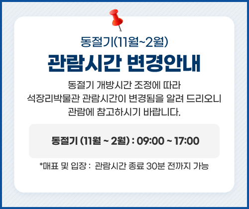 동절기(11월~2월)  관람시간 변경 안내
동절기 개방시간 조정에 따라 석장리박물관 관람시간이 변경됨을 알려 드리오니 관람에 참고하시기 바랍니다.
동절기 (11월 ~ 2월) : 09:00 ~ 17:00
* 매표 및 입장 :  관람시간 종료 30분 전까지 가능