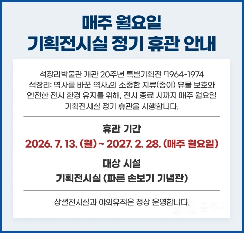 [안내] 기획전시실 매주 월요일 정기 휴관 안내
석장리박물관 개관 20주년 특별기획전 『1964-1974 석장리: 역사를 바꾼 역사』의 소중한 지류(종이) 유물 보호와 안전한 전시 환경 유지를 위해, 전시 종료 시까지 매주 월요일 기획전시실 정기 휴관을 시행합니다.

휴관 기간
2026. 7. 13(월). ~ 2027. 2. 28. (매주 월요일)

대상 시설 : 기획전시실 (파른 손보기 기념관)
💡 꼭 확인해 주세요! 상설전시실과 야외유적은 월요일에도 정상 운영합니다.

(기획전시실만 휴관)
