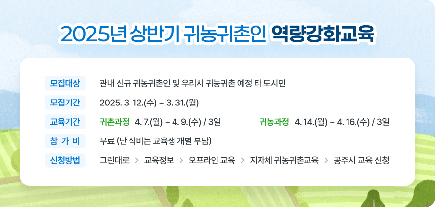 2025년 상반기 귀농귀촌인 역량강화교육
모집대상 관내 신규 귀농귀촌인 및 우리시 귀농귀촌 예정 타 도시민
모집기간 교육기간 2025.3.12.(수) ~ 3. 31.(월)
귀촌과정 4.7.(월) ~ 4. 9.(수)/3일
귀농과정 4.14.(월) ~ 4. 16.(수) / 3일
참가비 무료 (단 식비는 교육생 개별 부담)
신청방법 그린대로 - 교육정보 - 오프라인 교육 - 지자체 귀농귀촌교육- 공주시 교육 신청