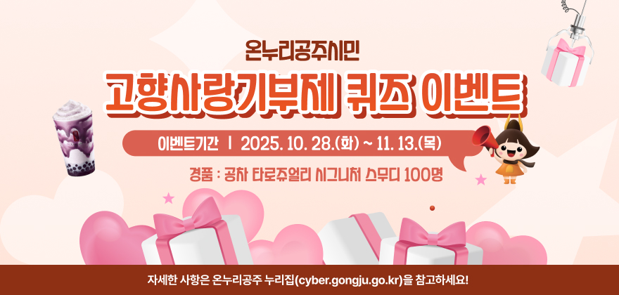 온누리공주시민 고향사랑기부제 퀴즈 이벤트
이벤트기간 : 2025. 10. 28.(화) ~ 11. 13.(목)
경품 : 공차 타로쥬얼리 시그니처 스무디 100명
자세한 사항은 온누리공주 누리집(cyber.gongju.go.kr)을 참고하세요!