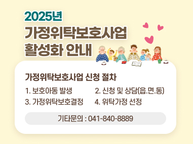 2025년 가정위탁보호사업 활성화 안내
가정위탁보호사업 신청 절차
1. 보호아동 발생
2. 신청 및 상담(읍.면.동)
3. 가정위탁보호결정
4. 위탁가정 선정
기타문의 : 041-840-8889