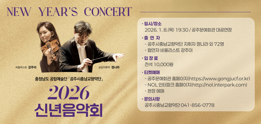 공주시충남교향악단 2026 신년음악회
□ 일시/장소: 2026. 1. 8.(목) 19:30 / 공주문예회관 대공연장
□ 출 연 자
- 공주시충남교향악단 지휘자 정나라 외 72명
- 협연자 비올리스트 강주이
□ 입 장 료: 전석 10,000원
□ 티켓예매
- 공주문예회관 홈페이지(https://www.gongjucf.or.kr)
- NOL 인터파크 홈페이지(http://nol.interpark.com)
- 현장 예매
□ 문의사항: 공주시충남교향악단(☎041-856-0778)