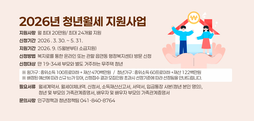 2026년 청년월세 지원사업
○ 지원사항 : 월 최대 20만원/ 최대 24개월 지원
○ 신청기간 : 2026 . 3. 30. ~ 5. 31.
○ 지원기간 : 2026. 9. (5월분부터 소급지원)
○ 신청방법 : 복지로를 통한 온라인 또는 관할 읍면동 행정복지센터 방문 신청
○ 신청대상 : 만 19-34세 부모와 별도 거주하는 무주택 청년
※원가구 : 중위소득 100프로이하 + 재산 470백만원/청년가구 : 중위소득 60프로이하 +재산 122백만원
※배정된 예산에 따라 신규 to가 있어, 신청접수 결과 모집인원 초과시 선정기준에 따라 선정됨을 안내드립니다
○ 필요서류 : 월세계약서. 월세이체내역. 신청서, 소득재산신고서, 서약서, 입금통장 사본(청년 본인 명의). 청년 및 부모의 가족관계증명서, 배우자 및 배우자 부모의 가족관계증명서