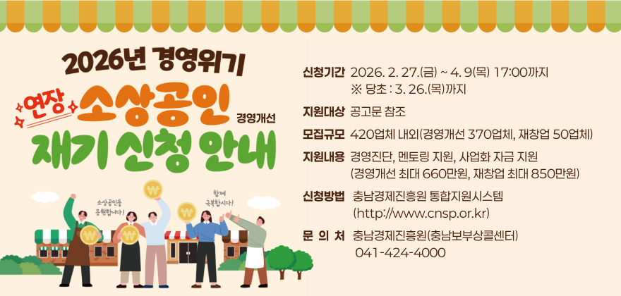 신청기간  2026. 2. 27.(금) ~ 4. 9(목) 17:00까지 
                  ※ 당초 : 3. 26.(목)까지
지원대상  공고문 참조
모집규모  420업체 내외(경영개선 370업체, 재창업 50업체)
지원내용  경영진단, 멘토링 지원, 사업화 자금 지원
                  (경영개선 최대 660만원, 재창업 최대 850만원)
신청방법   충남경제진흥원 통합지원시스템
                   (http://www.cnsp.or.kr)
문  의  처   충남경제진흥원(충남보부상콜센터)
                    041-424-4000