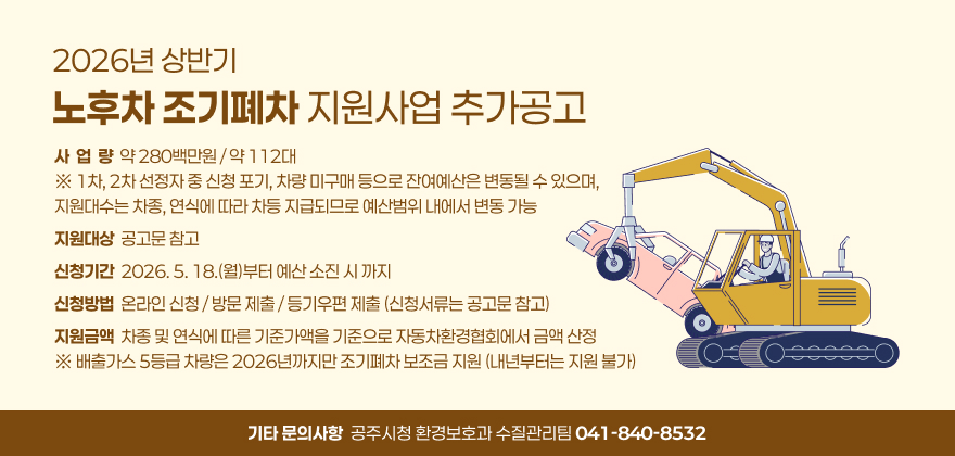 1. 사 업 량 : 약 280백만원 / 약 112대
※ 1차, 2차 선정자 중 신청 포기, 차량 미구매 등으로 잔여예산은 변동될 수 있으며, 지원대수는 차종, 연식에 따라 차등 지급되므로 예산범위 내에서 변동 가능
2. 지원대상 : 공고문 참고
3. 신청기간 : 2026. 5. 18.(월)부터 예산 소진 시 까지
4. 신청방법 : 온라인 신청 / 방문 제출 / 등기우편 제출 (신청서류는 공고문 참고)
5. 지원금액 : 차종 및 연식에 따른 기준가액을 기준으로 자동차환경협회에서 금액 산정
※ 배출가스 5등급 차량은 2026년까지만 조기폐차 보조금 지원 (내년부터는 지원 불가)
6. 기타 문의사항 : 공주시청 환경보호과 수질관리팀 ☎ 041-840-8532