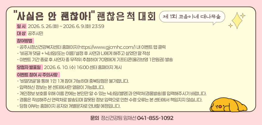일 시   2026. 5. 26.(화) ~ 2026. 6. 9.(화) 23:59
대 상   공주시민
참여방법 - 공주시정신건강복지센터 홈페이지(https://www.gjcmhc.com/) 내 이벤트 탭 클릭 - ‘비공개 댓글 + 닉네임(또는 이름)’설정 후 사연과 나에게 해주고 싶었던 말 작성 - 이벤트 기간 종료 후 사연자 중 무작위 추첨하여 70명에게 기프티콘(올리브영 1만원권) 발송
당첨자 발표일    2026. 6. 10. (수) 16:00 센터 홈페이지 게시
이벤트 참여 시 주의사항 - ‘비밀댓글’을 통해 1인 1개 참여 가능하며 중복당첨은 불가합니다. - 입력하신 정보는 본 센터에서만 열람이 가능합니다. - 개인정보 보호를 위해 이름 칸에는 본인만 알 수 있는 닉네임(별명)과 연락처(경품발송)를 입력해주시기 바랍니다. - 경품은 작성해주신 연락처로 발송되며 잘못된 정보 입력으로 인한 수령 오류는 본 센터에서 책임지지 않습니다. - 당첨 여부는 홈페이지 공지와 개별문자로 안내할 예정입니다.
