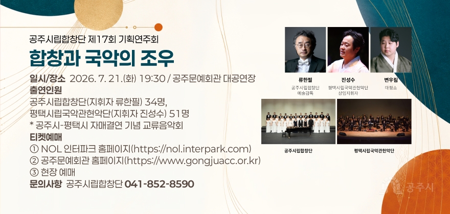 공주시립합창단 제17회 기획연주회 “합창과 국악의 조우” 개최 알림

1. 공 연 명 : 공주시립합창단 제17회 기획연주회 “합창과 국악의 조우”
2. 일시/장소 : 2026. 7. 21.(화) 19:30 / 공주문예회관 대공연장
3. 출연인원 :
- 공주시립합창단(지휘자 류한필) 34명, 평택시립국악관현악단(지휘자 진성수) 51명
* 공주시-평택시 자매결연 기념 교류음악회
4. 티켓예매
① NOL 인터파크 홈페이지(https://nol.interpark.com)
② 공주문예회관 홈페이지(https://www.gongjuacc.or.kr)
③ 현장 예매
5. 문의사항 : 공주시립합창단(☎041-852-8590)