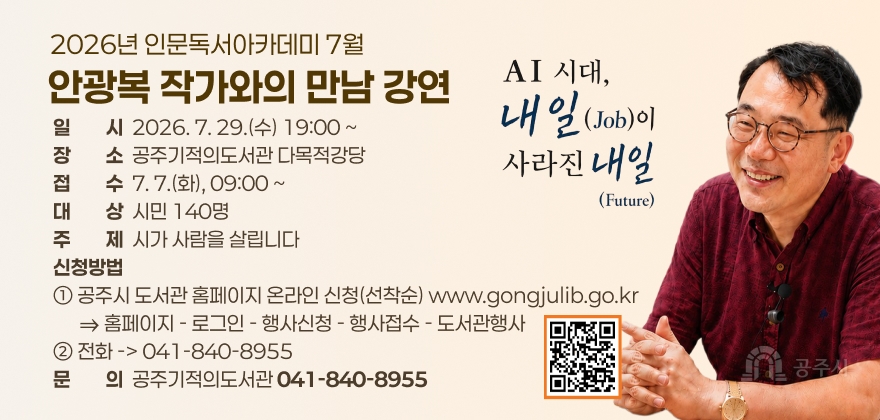 2026년 인문독서아카데미 7월
안광복 작가와의 만남 강연
일이리시  2026. 7. 29.(수) 19:00 ~ 장이리소  공주기적의도서관 다목적강당 접이리수  7. 7.(화), 09:00 ~ 대이리상  시민 140명 주이리제  시가 사람을 살립니다 신청방법 ① 공주시 도서관 홈페이지 온라인 신청(선착순) www.gongjulib.go.kr       ⇒ 홈페이지 - 로그인 - 행사신청 - 행사접수 - 도서관행사 ② 전화 -> 041-840-8955 문이리의  공주기적의도서관 041-840-8955