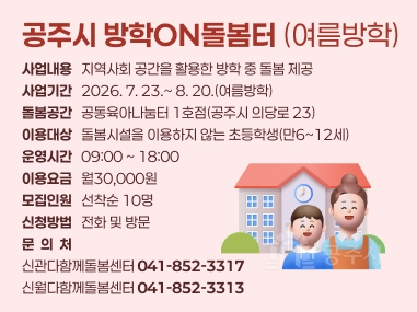 공주시 방학ON돌봄터 (여름방학)
사업내용   지역사회 공간을 활용한 방학 중 돌봄 제공 사업기간   2026. 7. 23.~ 8. 20.(여름방학) 돌봄공간   공동육아나눔터 1호점(공주시 의당로 23) 이용대상   돌봄시설을 이용하지 않는 초등학생(만6~12세) 운영시간   09:00 ~ 18:00 이용요금   월30,000원 모집인원   선착순 10명 신청방법   전화 및 방문 문  의  처
신관다함께돌봄센터 041-852-3317 
신월다함께돌봄센터 041-852-3313
