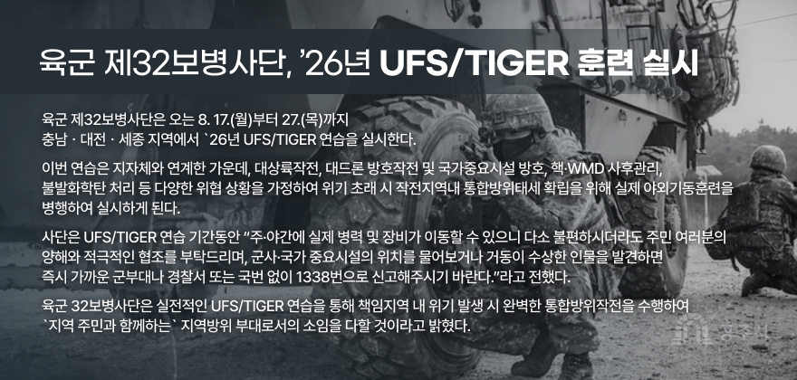 육군 제32보병사단, ’26년 UFS/TIGER 훈련 실시 
육군 제32보병사단은 오는 8. 17.(월)부터 27.(목)까지
충남ㆍ대전ㆍ세종 지역에서 `26년 UFS/TIGER 연습을 실시한다.
이번 연습은 지자체와 연계한 가운데, 대상륙작전, 대드론 방호작전 및 국가중요시설 방호, 핵·WMD 사후관리,
불발화학탄 처리 등 다양한 위협 상황을 가정하여 위기 초래 시 작전지역내 통합방위태세 확립을 위해 실제 야외기동훈련을 
병행하여 실시하게 된다.
사단은 UFS/TIGER 연습 기간동안 “주·야간에 실제 병력 및 장비가 이동할 수 있으니 다소 불편하시더라도 주민 여러분의
양해와 적극적인 협조를 부탁드리며, 군사·국가 중요시설의 위치를 물어보거나 거동이 수상한 인물을 발견하면 
즉시 가까운 군부대나 경찰서 또는 국번 없이 1338번으로 신고해주시기 바란다.”라고 전했다.
육군 32보병사단은 실전적인 UFS/TIGER 연습을 통해 책임지역 내 위기 발생 시 완벽한 통합방위작전을 수행하여
`지역 주민과 함께하는` 지역방위 부대로서의 소임을 다할 것이라고 밝혔다.