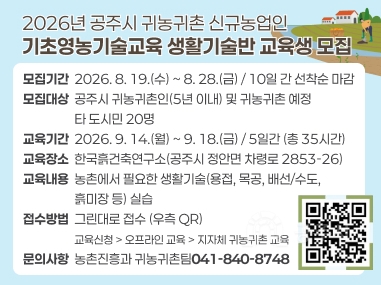 2026년 공주시 귀농귀촌 신규농업인
기초영농기술교육 생활기술반 교육생 모집
모집기간  2026. 8. 19.(수) ~ 8. 28.(금) / 10일 간 선착순 마감 모집대상  공주시 귀농귀촌인(5년 이내) 및 귀농귀촌 예정
                  타 도시민 20명 교육기간  2026. 9. 14.(월) ~ 9. 18.(금) / 5일간 (총 35시간) 교육장소  한국흙건축연구소(공주시 정안면 차령로 2853-26) 교육내용  농촌에서 필요한 생활기술(용접, 목공, 배선/수도,
                  흙미장 등) 실습 접수방법  그린대로 접수 (우측 QR)
                  교육신청 > 오프라인 교육 > 지자체 귀농귀촌 교육
문의사항  농촌진흥과 귀농귀촌팀041-840-8748